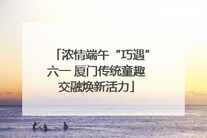 浓情端午“巧遇”六一 厦门传统童趣交融焕新活力