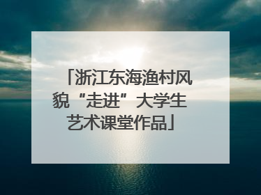 浙江东海渔村风貌“走进”大学生艺术课堂作品