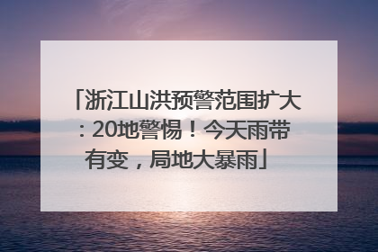 浙江山洪预警范围扩大：20地警惕！今天雨带有变，局地大暴雨