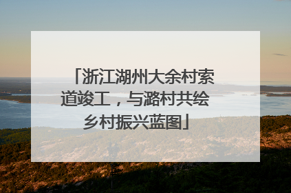 浙江湖州大余村索道竣工，与潞村共绘乡村振兴蓝图