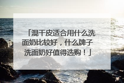 混干皮适合用什么洗面奶比较好，什么牌子洗面奶好值得选购！