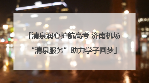清泉润心护航高考 济南机场“清泉服务”助力学子圆梦