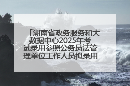 湖南省政务服务和大数据中心2025年考试录用参照公务员法管理单位工作人员拟录用人员名单公示