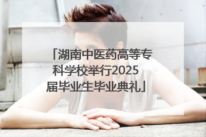 湖南中医药高等专科学校举行2025届毕业生毕业典礼