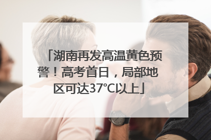 湖南再发高温黄色预警！高考首日，局部地区可达37℃以上