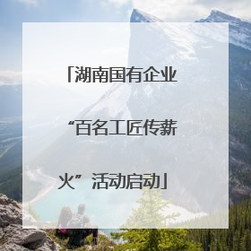 湖南国有企业“百名工匠传薪火”活动启动