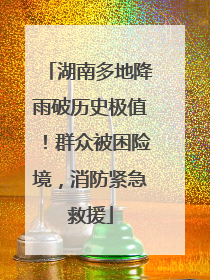 湖南多地降雨破历史极值！群众被困险境，消防紧急救援