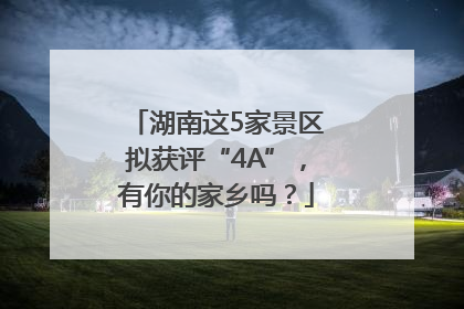 湖南这5家景区拟获评“4A”，有你的家乡吗？