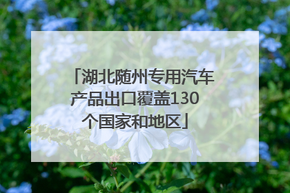 湖北随州专用汽车产品出口覆盖130个国家和地区