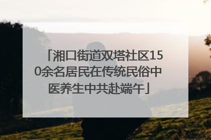 湘口街道双塔社区150余名居民在传统民俗中医养生中共赴端午