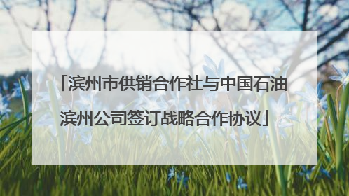滨州市供销合作社与中国石油滨州公司签订战略合作协议