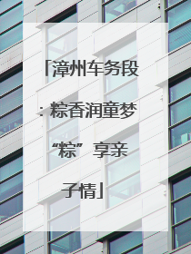 漳州车务段：粽香润童梦 “粽”享亲子情
