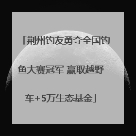 荆州钓友勇夺全国钓鱼大赛冠军 赢取越野车+5万生态基金
