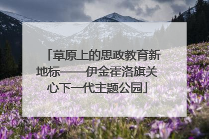 草原上的思政教育新地标——伊金霍洛旗关心下一代主题公园