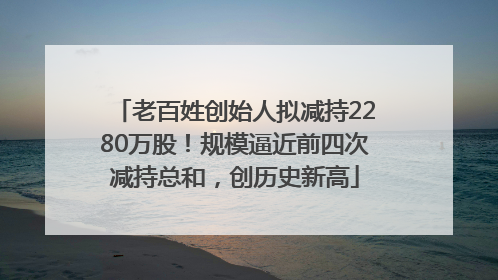 老百姓创始人拟减持2280万股！规模逼近前四次减持总和，创历史新高