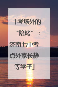 考场外的“陪烤”：济南七中考点外家长静等学子