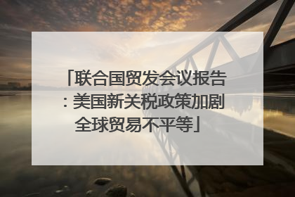 联合国贸发会议报告：美国新关税政策加剧全球贸易不平等