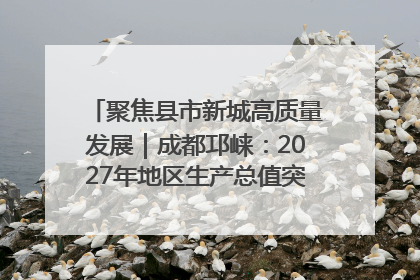 聚焦县市新城高质量发展｜成都邛崃：2027年地区生产总值突破550亿元、建成五百亿级园区