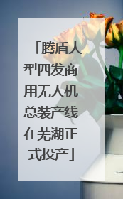 腾盾大型四发商用无人机总装产线在芜湖正式投产
