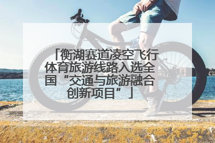 衡湖赛道凌空飞行体育旅游线路入选全国“交通与旅游融合创新项目”