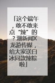 这个端午，敢不敢来点“辣”的？潮新闻X龙游传媒，给大家送白冰同款辣粽啦