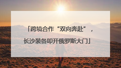 跨境合作“双向奔赴”，长沙装备叩开俄罗斯大门