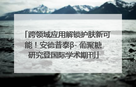 跨领域应用解锁护肤新可能！安德普泰β- 葡聚糖研究登国际学术期刊