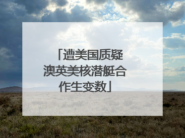 遭美国质疑 澳英美核潜艇合作生变数