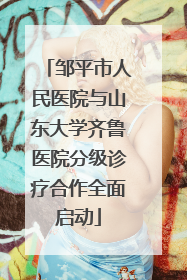 邹平市人民医院与山东大学齐鲁医院分级诊疗合作全面启动