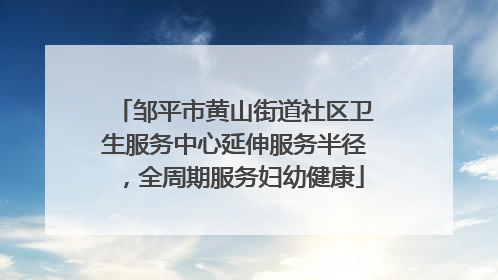 邹平市黄山街道社区卫生服务中心延伸服务半径，全周期服务妇幼健康
