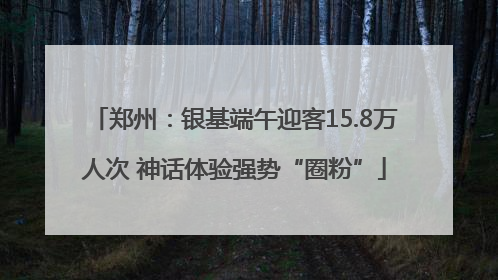 郑州：银基端午迎客15.8万人次 神话体验强势“圈粉”