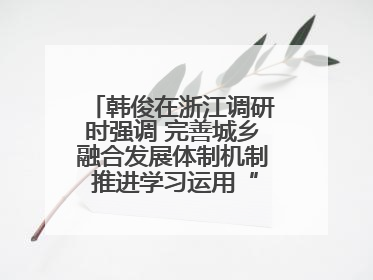 韩俊在浙江调研时强调 完善城乡融合发展体制机制 推进学习运用“千万工程”经验走深走实