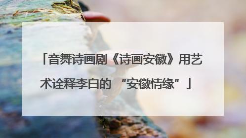 音舞诗画剧《诗画安徽》用艺术诠释李白的 “安徽情缘”