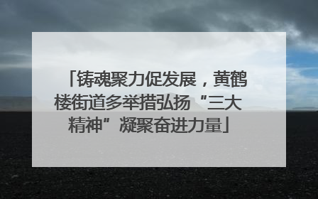 铸魂聚力促发展，黄鹤楼街道多举措弘扬“三大精神”凝聚奋进力量