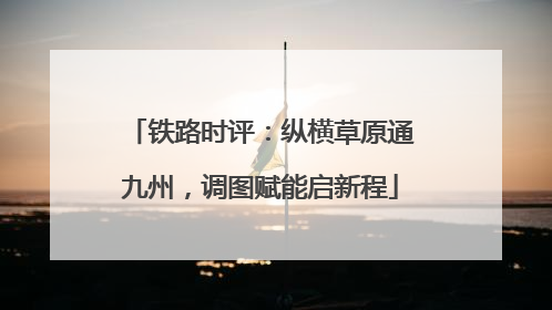 铁路时评：纵横草原通九州，调图赋能启新程