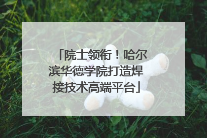 院士领衔！哈尔滨华德学院打造焊接技术高端平台