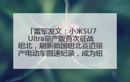 雷军发文：小米SU7 Ultra量产版首次征战纽北，刷新德国纽北赛道量产电动车圈速纪录，成为纽北史上最速量产电动车