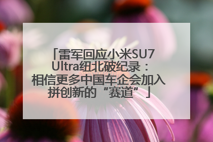 雷军回应小米SU7 Ultra纽北破纪录：相信更多中国车企会加入拼创新的“赛道”