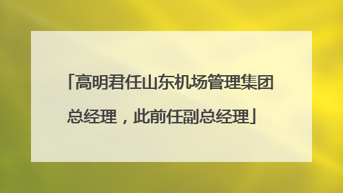 高明君任山东机场管理集团总经理，此前任副总经理