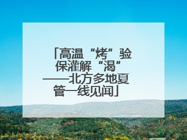 高温“烤”验 保灌解“渴”——北方多地夏管一线见闻