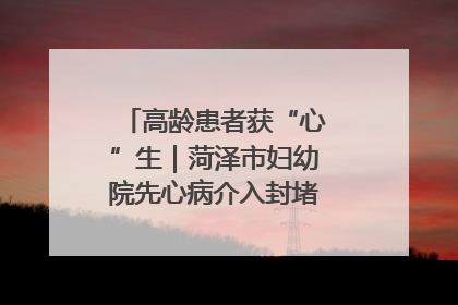 高龄患者获“心”生｜菏泽市妇幼院先心病介入封堵术实现技术突破