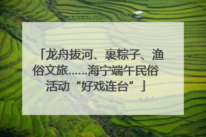龙舟拔河、裹粽子、渔俗文旅……海宁端午民俗活动“好戏连台”