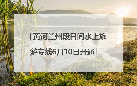 黄河兰州段日间水上旅游专线6月10日开通