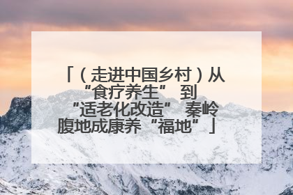 （走进中国乡村）从 “食疗养生” 到 “适老化改造” 秦岭腹地成康养“福地”