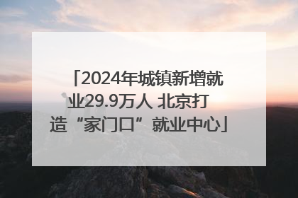 2024年城镇新增就业29.9万人 北京打造“家门口”就业中心