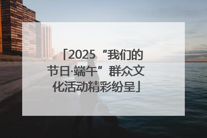 2025“我们的节日·端午”群众文化活动精彩纷呈