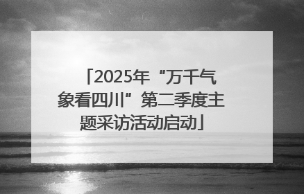 2025年“万千气象看四川”第二季度主题采访活动启动
