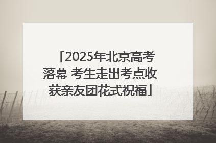 2025年北京高考落幕 考生走出考点收获亲友团花式祝福