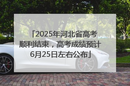 2025年河北省高考顺利结束，高考成绩预计6月25日左右公布