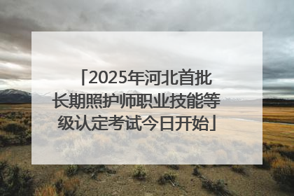 2025年河北首批长期照护师职业技能等级认定考试今日开始